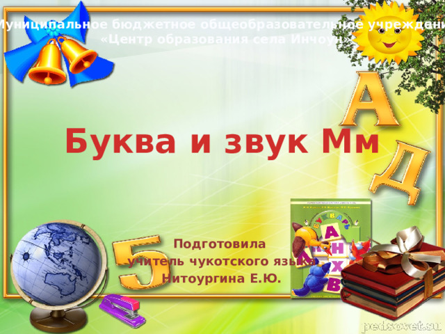 Муниципальное бюджетное общеобразовательное учреждение «Центр образования села Инчоун» Буква и звук Мм Подготовила учитель чукотского языка Нитоургина Е.Ю. 