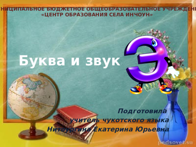Муниципальное бюджетное общеобразовательное учреждение «Центр образования села Инчоун» Буква и звук Подготовила учитель чукотского языка Нитоургина Екатерина Юрьевна 