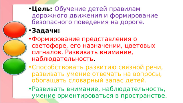 Цель: Обучение детей правилам дорожного движения и формирование безопасного поведения на дороге. Задачи:  Формирование представления о светофоре, его назначении, цветовых сигналов. Развивать внимание, наблюдательность . Способствовать развитию связной речи, развивать умение отвечать на вопросы, обогащать словарный запас детей. Развивать внимание, наблюдательность, умение ориентироваться в пространстве.  