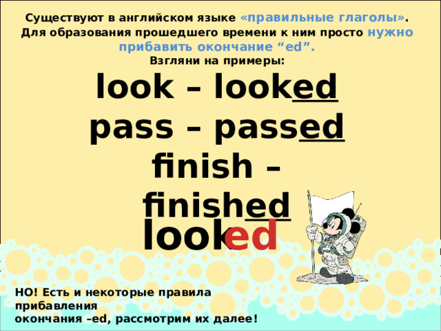 Существуют в английском языке «правильные глаголы» . Для образования прошедшего времени к ним просто нужно прибавить окончание “ed”. Взгляни на примеры: look – look ed  pass – pass ed  finish – finish ed   look   ed   НО! Есть и некоторые правила прибавления  окончания –ed, рассмотрим их далее! 