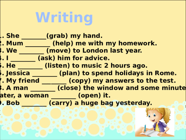 Writing 1. She ________(grab) my hand. 2. Mum ________ (help) me with my homework. 3. We ________ (move) to London last year. 4. I ________ (ask) him for advice. 5. He ________ (listen) to music 2 hours ago. 6. Jessica ________ (plan) to spend holidays in Rome. 7. My friend ________ (copy) my answers to the test. 8. A man ________ (close) the window and some minutes  later, a woman ________ (open) it. 9. Bob ________ (carry) a huge bag yesterday. 