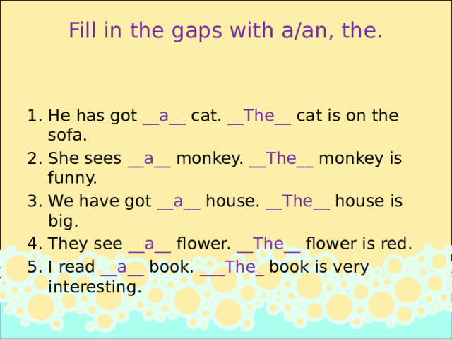 Fill in the gaps with a/an, the.   He has got __a__ cat. __The__ cat is on the sofa. She sees __a__ monkey. __The__ monkey is funny. We have got __a__ house. __The__ house is big. They see __a__ flower. __The__ flower is red. I read __a__ book. ___The_ book is very interesting. 