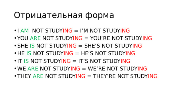 Отрицательная форма I AM NOT STUDY ING = I’M NOT STUDY ING YOU ARE NOT STUDY ING = YOU’RE NOT STUDY ING SHE IS NOT STUDY ING = SHE’S NOT STUDY ING HE IS NOT STUDY ING = HE’S NOT STUDY ING IT IS NOT STUDY ING = IT’S NOT STUDY ING WE ARE NOT STUDY ING = WE’RE NOT STUDY ING THEY ARE NOT STUDY ING = THEY’RE NOT STUDY ING 