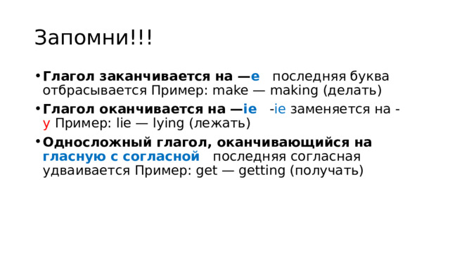 Запомни!!! Глагол заканчивается на — е   последняя буква отбрасывается Пример: make — making (делать) Глагол оканчивается на — ie   - ie  заменяется на - y  Пример: lie — lying (лежать) Односложный глагол, оканчивающийся на гласную с согласной  последняя согласная удваивается Пример: get — getting (получать) 