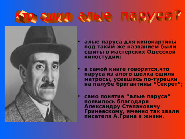 алые паруса для кинокартины под таким же названием были сшиты в мастерских Одесской киностудии;  в самой книге говорится,что паруса из алого шелка сшили матросы, усевшись по-турецки на палубе бригантины “Секрет”;  само понятие “алые паруса” появилось благодаря Александру Степановичу Гриневскому, именно так звали писателя А.Грина в жизни.  