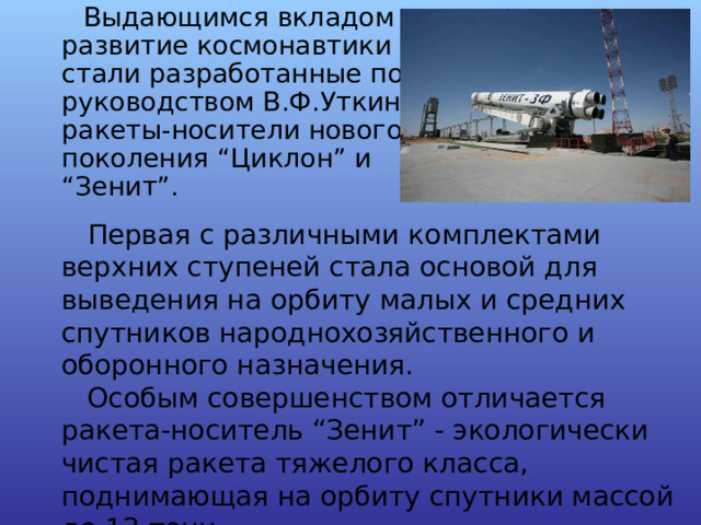  Первая с различными комплектами верхних ступеней стала основой для выведения на орбиту малых и средних спутников народнохозяйственного и оборонного назначения.  Особым совершенством отличается ракета-носитель “Зенит” - экологически чистая ракета тяжелого класса, поднимающая на орбиту спутники массой до 12 тонн.  Первая с различными комплектами верхних ступеней стала основой для выведения на орбиту малых и средних спутников народнохозяйственного и оборонного назначения.  Особым совершенством отличается ракета-носитель “Зенит” - экологически чистая ракета тяжелого класса, поднимающая на орбиту спутники массой до 12 тонн. 