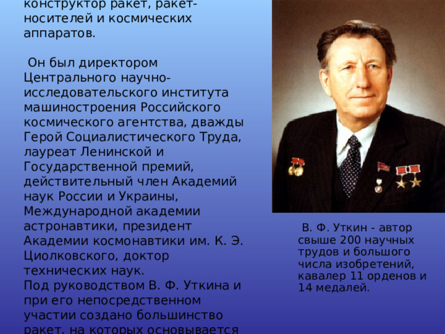 Владимир Федорович Уткин - крупный ученый, генеральный конструктор ракет, ракет-носителей и космических аппаратов.  Он был директором Центрального научно-исследовательского института машиностроения Российского космического агентства, дважды Герой Социалистического Труда, лауреат Ленинской и Государственной премий, действительный член Академий наук России и Украины, Международной академии астронавтики, президент Академии космонавтики им. К. Э. Циолковского, доктор технических наук. Под руководством В. Ф. Уткина и при его непосредственном участии создано большинство ракет, на которых основывается ракетно-оборонный щит страны.   В. Ф. Уткин - автор свыше 200 научных трудов и большого числа изобретений, кавалер 11 орденов и 14 медалей.  В. Ф. Уткин - автор свыше 200 научных трудов и большого числа изобретений, кавалер 11 орденов и 14 медалей. 