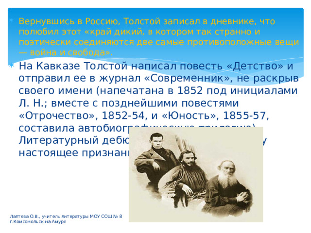 Вернувшись в Россию, Толстой записал в дневнике, что полюбил этот «край дикий, в котором так странно и поэтически соединяются две самые противоположные вещи — война и свобода». На Кавказе Толстой написал повесть «Детство» и отправил ее в журнал «Современник», не раскрыв своего имени (напечатана в 1852 под инициалами Л. Н.; вместе с позднейшими повестями «Отрочество», 1852-54, и «Юность», 1855-57, составила автобиографическую трилогию). Литературный дебют сразу принес Толстому настоящее признание. Лаптева О.В., учитель литературы МОУ СОШ № 8 г.Комсомольск-на-Амуре 