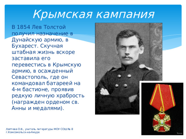 Крымская кампания В 1854 Лев Толстой получил назначение в Дунайскую армию, в Бухарест. Скучная штабная жизнь вскоре заставила его перевестись в Крымскую армию, в осажденный Севастополь, где он командовал батареей на 4-м бастионе, проявив редкую личную храбрость (награжден орденом св. Анны и медалями). Лаптева О.В., учитель литературы МОУ СОШ № 8 г.Комсомольск-на-Амуре 