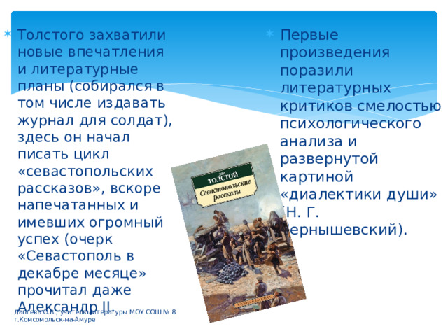 Первые произведения поразили литературных критиков смелостью психологического анализа и развернутой картиной «диалектики души» (Н. Г. Чернышевский). Толстого захватили новые впечатления и литературные планы (собирался в том числе издавать журнал для солдат), здесь он начал писать цикл «севастопольских рассказов», вскоре напечатанных и имевших огромный успех (очерк «Севастополь в декабре месяце» прочитал даже Александр II. Лаптева О.В., учитель литературы МОУ СОШ № 8 г.Комсомольск-на-Амуре 