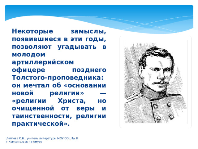 Некоторые замыслы, появившиеся в эти годы, позволяют угадывать в молодом артиллерийском офицере позднего Толстого-проповедника: он мечтал об «основании новой религии» — «религии Христа, но очищенной от веры и таинственности, религии практической».  Лаптева О.В., учитель литературы МОУ СОШ № 8 г.Комсомольск-на-Амуре 