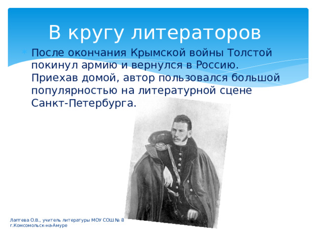 В кругу литераторов После окончания Крымской войны Толстой покинул армию и вернулся в Россию. Приехав домой, автор пользовался большой популярностью на литературной сцене Санкт-Петербурга. Лаптева О.В., учитель литературы МОУ СОШ № 8 г.Комсомольск-на-Амуре 