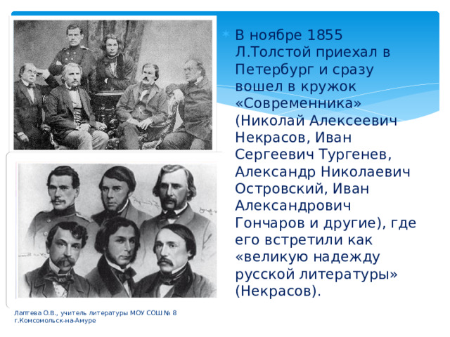 В ноябре 1855 Л.Толстой приехал в Петербург и сразу вошел в кружок «Современника» (Николай Алексеевич Некрасов, Иван Сергеевич Тургенев, Александр Николаевич Островский, Иван Александрович Гончаров и другие), где его встретили как «великую надежду русской литературы» (Некрасов). Лаптева О.В., учитель литературы МОУ СОШ № 8 г.Комсомольск-на-Амуре 