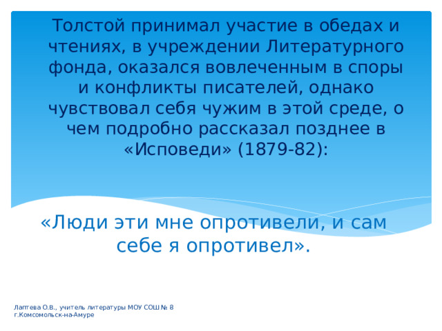 Толстой принимал участие в обедах и чтениях, в учреждении Литературного фонда, оказался вовлеченным в споры и конфликты писателей, однако чувствовал себя чужим в этой среде, о чем подробно рассказал позднее в «Исповеди» (1879-82): «Люди эти мне опротивели, и сам себе я опротивел».   Лаптева О.В., учитель литературы МОУ СОШ № 8 г.Комсомольск-на-Амуре 