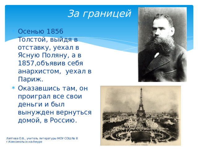 За границей Осенью 1856 Толстой, выйдя в отставку, уехал в Ясную Поляну, а в 1857,объявив себя анархистом, уехал в Париж. Оказавшись там, он проиграл все свои деньги и был вынужден вернуться домой, в Россию. Лаптева О.В., учитель литературы МОУ СОШ № 8 г.Комсомольск-на-Амуре 