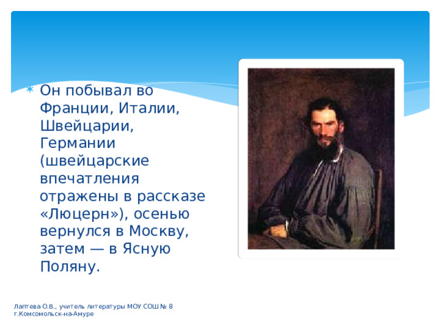 Он побывал во Франции, Италии, Швейцарии, Германии (швейцарские впечатления отражены в рассказе «Люцерн»), осенью вернулся в Москву, затем — в Ясную Поляну. Лаптева О.В., учитель литературы МОУ СОШ № 8 г.Комсомольск-на-Амуре 