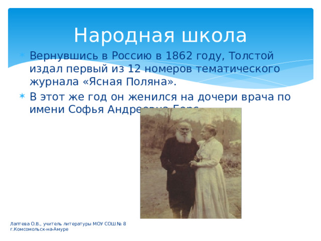 Народная школа Вернувшись в Россию в 1862 году, Толстой издал первый из 12 номеров тематического журнала «Ясная Поляна». В этот же год он женился на дочери врача по имени Софья Андреевна Берс. Лаптева О.В., учитель литературы МОУ СОШ № 8 г.Комсомольск-на-Амуре 