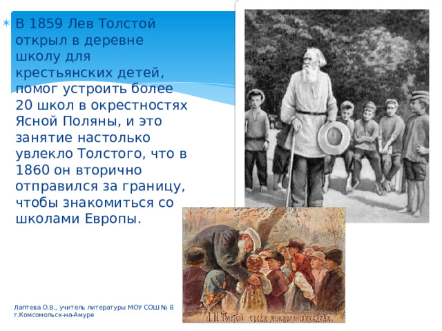В 1859 Лев Толстой открыл в деревне школу для крестьянских детей, помог устроить более 20 школ в окрестностях Ясной Поляны, и это занятие настолько увлекло Толстого, что в 1860 он вторично отправился за границу, чтобы знакомиться со школами Европы. Лаптева О.В., учитель литературы МОУ СОШ № 8 г.Комсомольск-на-Амуре 