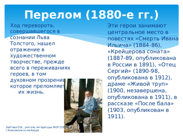 Перелом (1880-е гг.) Ход переворота, совершавшегося в сознании Льва Толстого, нашел отражение в художественном творчестве, прежде всего в переживаниях героев, в том духовном прозрении, которое преломляет их жизнь. Эти герои занимают центральное место в повестях «Смерть Ивана Ильича» (1884-86), «Крейцерова соната» (1887-89, опубликована в России в 1891), «Отец Сергий» (1890-98, опубликована в 1912), драме «Живой труп» (1900, незавершена, опубликована в 1911), в рассказе «После бала» (1903, опубликован в 1911). Лаптева О.В., учитель литературы МОУ СОШ № 8 г.Комсомольск-на-Амуре 