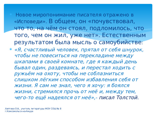  Новое миропонимание писателя отражено в «Исповеди». В общем, он «почувствовал, что то, на чём он стоял, подломилось, что того, чем он жил, уже нет». Естественным результатом была мысль о самоубийстве : «Я, счастливый человек, прятал от себя шнурок, чтобы не повеситься на перекладине между шкапами в своей комнате, где я каждый день бывал один, раздеваясь, и перестал ходить с ружьём на охоту, чтобы не соблазниться слишком лёгким способом избавления себя от жизни. Я сам не знал, чего я хочу: я боялся жизни, стремился прочь от неё и, между тем, чего-то ещё надеялся от неё»,- писал Толстой. Лаптева О.В., учитель литературы МОУ СОШ № 8 г.Комсомольск-на-Амуре 