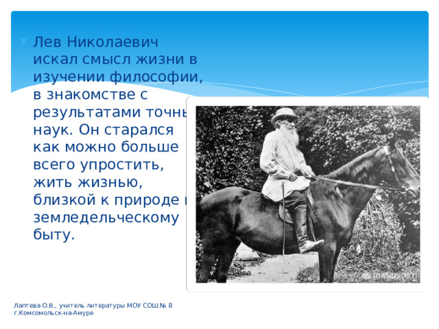 Лев Николаевич искал смысл жизни в изучении философии, в знакомстве с результатами точных наук. Он старался как можно больше всего упростить, жить жизнью, близкой к природе и земледельческому быту. Лаптева О.В., учитель литературы МОУ СОШ № 8 г.Комсомольск-на-Амуре 