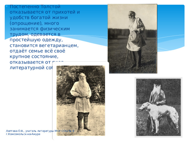 Постепенно Толстой отказывается от прихотей и удобств богатой жизни (опрощение), много занимается физическим трудом, одевается в простейшую одежду, становится вегетарианцем, отдаёт семье всё своё крупное состояние, отказывается от прав литературной собственности. Лаптева О.В., учитель литературы МОУ СОШ № 8 г.Комсомольск-на-Амуре 