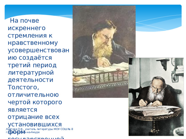  На почве искреннего стремления к нравственному усовершенствованию создаётся третий период литературной деятельности Толстого, отличительною чертой которого является отрицание всех установившихся форм государственной, общественной и религиозной жизни. Лаптева О.В., учитель литературы МОУ СОШ № 8 г.Комсомольск-на-Амуре 