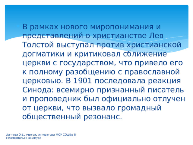 В рамках нового миропонимания и представлений о христианстве Лев Толстой выступал против христианской догматики и критиковал сближение церкви с государством, что привело его к полному разобщению с православной церковью. В 1901 последовала реакция Синода: всемирно признанный писатель и проповедник был официально отлучен от церкви, что вызвало громадный общественный резонанс. Лаптева О.В., учитель литературы МОУ СОШ № 8 г.Комсомольск-на-Амуре 
