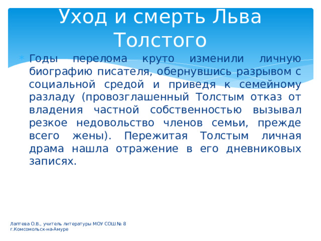 Уход и смерть Льва Толстого Годы перелома круто изменили личную биографию писателя, обернувшись разрывом с социальной средой и приведя к семейному разладу (провозглашенный Толстым отказ от владения частной собственностью вызывал резкое недовольство членов семьи, прежде всего жены). Пережитая Толстым личная драма нашла отражение в его дневниковых записях. Лаптева О.В., учитель литературы МОУ СОШ № 8 г.Комсомольск-на-Амуре 