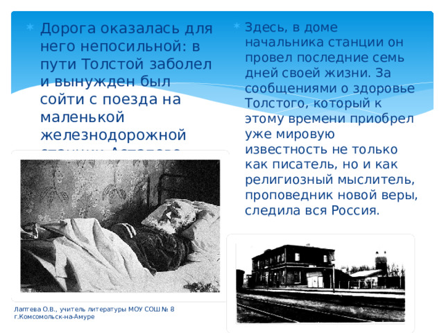 Дорога оказалась для него непосильной: в пути Толстой заболел и вынужден был сойти с поезда на маленькой железнодорожной станции Астапово. Здесь, в доме начальника станции он провел последние семь дней своей жизни. За сообщениями о здоровье Толстого, который к этому времени приобрел уже мировую известность не только как писатель, но и как религиозный мыслитель, проповедник новой веры, следила вся Россия. Лаптева О.В., учитель литературы МОУ СОШ № 8 г.Комсомольск-на-Амуре 