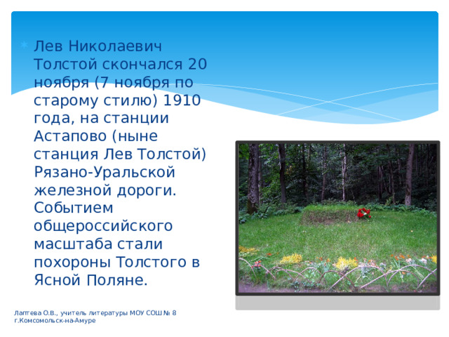 Лев Николаевич Толстой скончался 20 ноября (7 ноября по старому стилю) 1910 года, на станции Астапово (ныне станция Лев Толстой) Рязано-Уральской железной дороги. Событием общероссийского масштаба стали похороны Толстого в Ясной Поляне. Лаптева О.В., учитель литературы МОУ СОШ № 8 г.Комсомольск-на-Амуре 