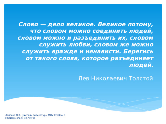 Слово — дело великое. Великое потому, что словом можно соединить людей, словом можно и разъединить их, словом служить любви, словом же можно служить вражде и ненависти. Берегись от такого слова, которое разъединяет людей.   Лев Николаевич Толстой Лаптева О.В., учитель литературы МОУ СОШ № 8 г.Комсомольск-на-Амуре 