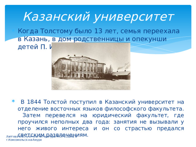 Казанский университет Когда Толстому было 13 лет, семья переехала в Казань, в дом родственницы и опекунши детей П. И. Юшковой.  В 1844 Толстой поступил в Казанский университет на отделение восточных языков философского факультета. Затем перевелся на юридический факультет, где проучился неполных два года: занятия не вызывали у него живого интереса и он со страстью предался светским развлечениям. Лаптева О.В., учитель литературы МОУ СОШ № 8 г.Комсомольск-на-Амуре 
