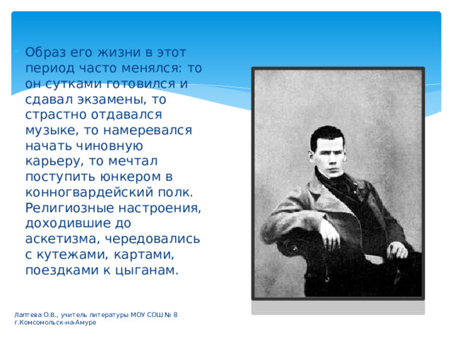 Образ его жизни в этот период часто менялся: то он сутками готовился и сдавал экзамены, то страстно отдавался музыке, то намеревался начать чиновную карьеру, то мечтал поступить юнкером в конногвардейский полк. Религиозные настроения, доходившие до аскетизма, чередовались с кутежами, картами, поездками к цыганам. Лаптева О.В., учитель литературы МОУ СОШ № 8 г.Комсомольск-на-Амуре 