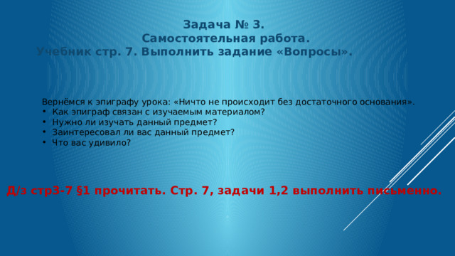 Задача № 3.  Самостоятельная работа. Учебник стр. 7. Выполнить задание «Вопросы». Вернёмся к эпиграфу урока: «Ничто не происходит без достаточного основания». Как эпиграф связан с изучаемым материалом? Нужно ли изучать данный предмет? Заинтересовал ли вас данный предмет? Что вас удивило? Д/з стр3-7 §1 прочитать. Стр. 7, задачи 1,2 выполнить письменно. 