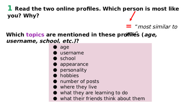 1 Read the two online profiles. Which person is most like you? Why? = “ most similar to you ” Which topics are mentioned in these profiles ( age, username, school, etc.) ? age username school appearance personality hobbies number of posts where they live what they are learning to do what their friends think about them 