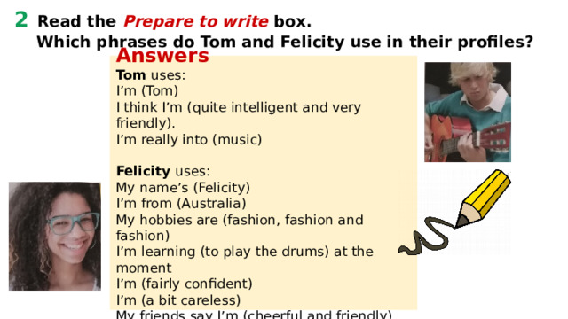 2 Read the Prepare to write box.  Which phrases do Tom and Felicity use in their profiles? Answers Tom uses: I’m (Tom) I think I’m (quite intelligent and very friendly). I’m really into (music)  Felicity uses: My name’s (Felicity) I’m from (Australia) My hobbies are (fashion, fashion and fashion) I’m learning (to play the drums) at the moment I’m (fairly confident) I’m (a bit careless) My friends say I’m (cheerful and friendly)   PREPARE TO WRITE An online profile In an online profile: introduce yourself:  I’m…, My name’s…, I’m from… say what kind of person you are: (I think) I’m very/quite…, My friends say I’m…, I can sometimes be… talk about your hobbies and interests:  I’m interested in…, I’m (really) into…, My hobbies are… say what you’re learning at the moment: At the moment I’m…, Right now I’m... 