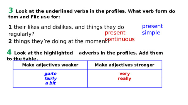 3 Look at the underlined verbs in the profiles. What verb form do tom and Flic use for: present simple 1 their likes and dislikes, and things they do regularly? 2 things they’re doing at the moment? present continuous 4 Look at the highlighted adverbs in the profiles. Add them to the table. Make adjectives weaker Make adjectives weaker guite guite Make adjectives stronger Make adjectives stronger fairly very a bit really 