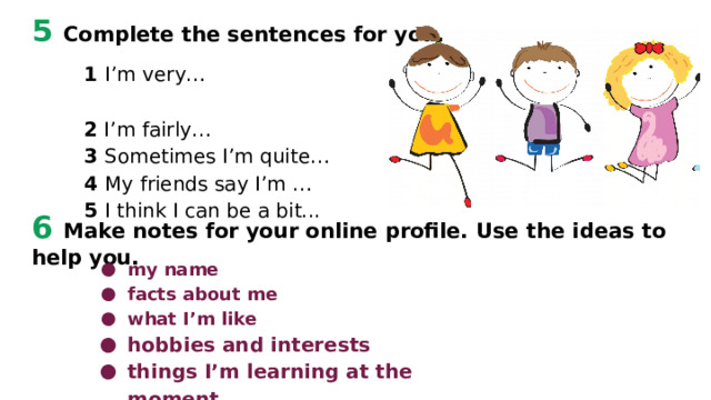5 Complete the sentences for you. 1 I’m very… 2 I’m fairly… 3 Sometimes I’m quite… 4 My friends say I’m … 5 I think I can be a bit... 6 Make notes for your online profile. Use the ideas to help you. my name facts about me what I’m like hobbies and interests things I’m learning at the moment   