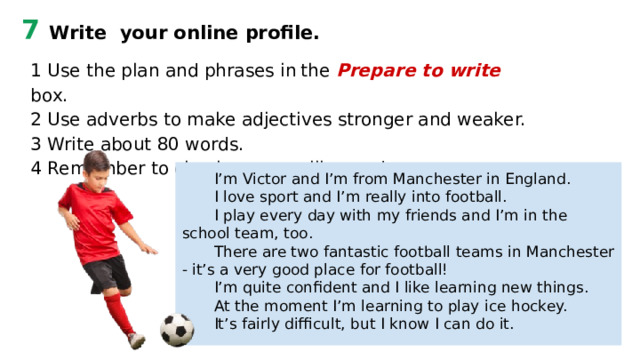 7 Write your online profile. 1 Use the plan and phrases in  the  Prepare to write  box. 2 Use adverbs to make adjectives stronger and weaker. 3 Write about 80 words. 4 Remember to check your spelling and grammar. I’m Victor and I’m from Manchester in England. I love sport and I’m really into football. I play every day with my friends and I’m in the school team, too. There are two fantastic football teams in Manchester - it’s a very good place for football! I’m quite confident and I like learning new things. At the moment I’m learning to play ice hockey. It’s fairly difficult, but I know I can do it. 