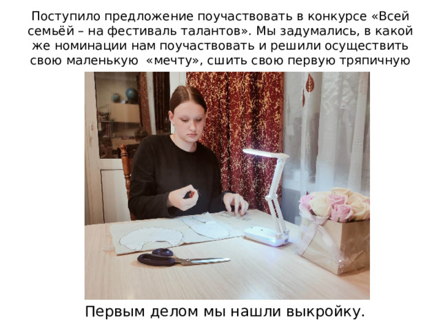 Поступило предложение поучаствовать в конкурсе «Всей семьёй – на фестиваль талантов». Мы задумались, в какой же номинации нам поучаствовать и решили осуществить свою маленькую «мечту», сшить свою первую тряпичную куклу. Первым делом мы нашли выкройку. 