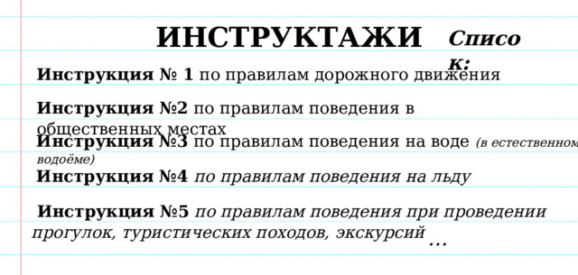 ИНСТРУКТАЖИ Список: Инструкция № 1 по правилам дорожного движения Инструкция №2 по правилам поведения в общественных местах Инструкция №3 по правилам поведения на воде (в естественном водоёме) Инструкция №4  по правилам поведения на льду   Инструкция №5  по правилам поведения при проведении прогулок, туристических походов, экскурсий  … 