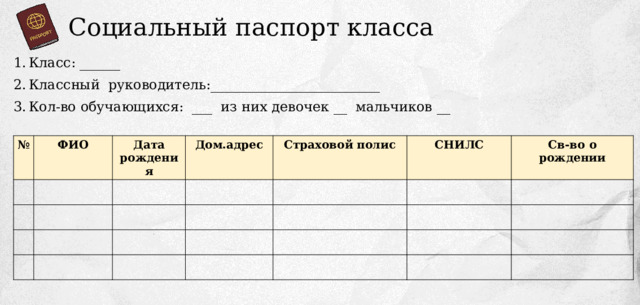 Социальный паспорт класса Класс: ______ Классный руководитель:_________________________ Кол-во обучающихся: ___ из них девочек __ мальчиков __ № ФИО Дата рождения Дом.адрес Страховой полис СНИЛС Св-во о рождении 