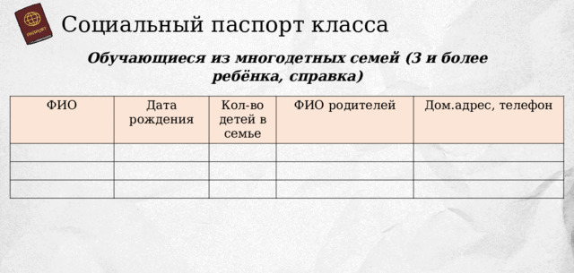 Социальный паспорт класса Обучающиеся из многодетных семей (3 и более ребёнка, справка) ФИО Дата рождения Кол-во детей в семье ФИО родителей Дом.адрес, телефон 