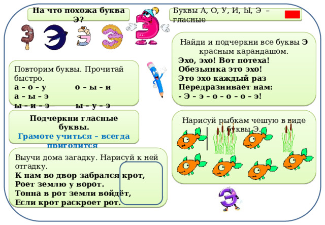 На что похожа буква Э? Буквы А, О, У, И, Ы, Э  –  гласные Найди и подчеркни все буквы Э красным карандашом. Эхо, эхо! Вот потеха!  Обезьянка это эхо!  Это эхо каждый раз  Передразнивает нам:  - Э – э – о – о – о – э!  Повторим буквы. Прочитай быстро. а – о – у о – ы – и а – ы – э  ы – и – э ы – у – э у – и – о  э – у – а э – а – ы ы – у – э Нарисуй рыбкам чешую в виде буквы Э. Подчеркни гласные буквы. Грамоте учиться – всегда пригодится  Выучи дома загадку. Нарисуй к ней отгадку. К нам во двор забрался крот,  Роет землю у ворот.  Тонна в рот земли войдёт,  Если крот раскроет рот. 