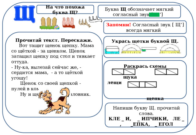 Буква Щ обозначает мягкий согласный звук [ Щ’]  На что похожа буква Щ? Запомни! Согласный звук [ Щ’] всегда мягкий  Прочитай текст. Перескажи.       Вот тащит щенок щепку. Мама со щёткой - за щенком. Щенок затащил щепку под стол и тявкает оттуда. - Ну-ка, вылезай сейчас же, - сердится мама,  - а то щёткой угощу!        Щенок со своей щепкой - пулей в комнату.        Ну и щенок! Такой баловник. Укрась щетки буквой Щ.  Раскрась схемы   щука лещи    щепка Напиши букву Щ. прочитай слова. КЛЕ _ И,    _ ИПЧИКИ,   ЛЕ _ , _ЕПКА,   _ ЕГОЛ 
