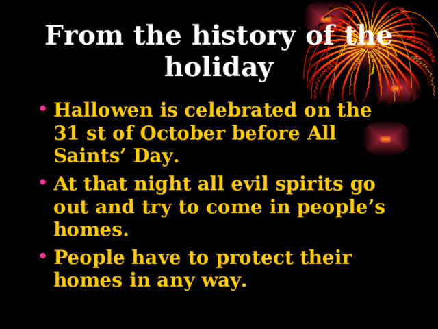 From the history of the holiday Hallowen is celebrated on the 31 st of October before All Saints’ Day. At that night all evil spirits go out and try to come in people’s homes. People have to protect their homes in any way. 