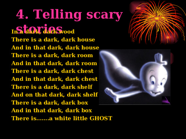 4. Telling scary stories In a dark, dark wood There is a dark, dark house And in that dark, dark house There is a dark, dark room And in that dark, dark room There is a dark, dark chest And in that dark, dark chest There is a dark, dark shelf And on that dark, dark shelf There is a dark, dark box And in that dark, dark box There is…….a white little GHOST  