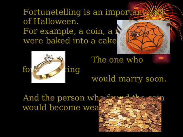  Fortunetelling is an important part  of Halloween.  For example, a coin, a ring  were baked into a cake.  The one who found the ring  would marry soon.  And the person who found the coin would become wealthy.  