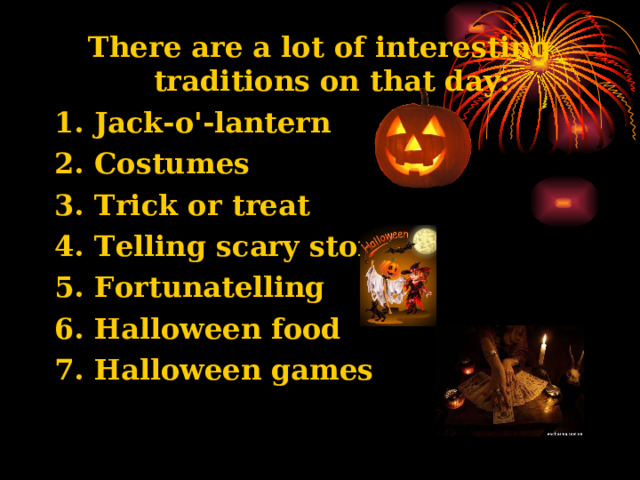 There are a lot of interesting traditions on that day: 1. Jack-o'-lantern 2. Costumes 3. Trick or treat 4. Telling scary stories 5. Fortunatelling 6. Halloween food 7. Halloween games 